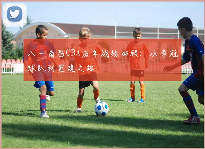 八一南昌CBA历年战绩回顾：从争冠球队到重建之路