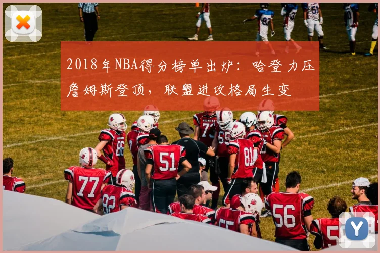 2018年NBA得分榜单出炉：哈登力压詹姆斯登顶，联盟进攻格局生变