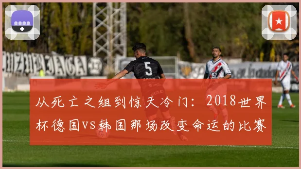 从死亡之组到惊天冷门：2018世界杯德国vs韩国那场改变命运的比赛