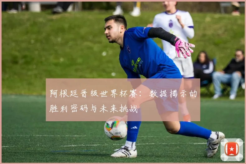 阿根廷晋级世界杯赛：数据揭示的胜利密码与未来挑战