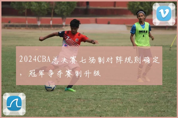 2024CBA总决赛七场制对阵规则确定，冠军争夺赛制升级