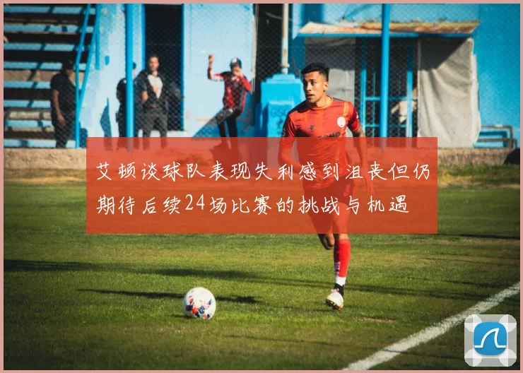 艾顿谈球队表现失利感到沮丧但仍期待后续24场比赛的挑战与机遇